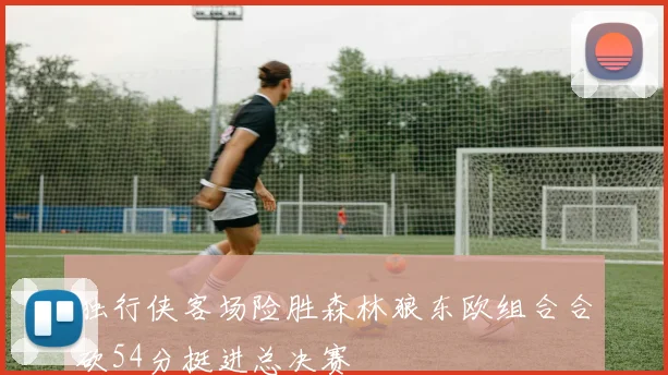 独行侠客场险胜森林狼东欧组合合砍54分挺进总决赛