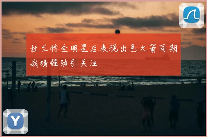 杜兰特全明星后表现出色火箭同期战绩强劲引关注