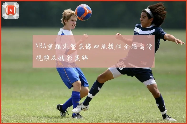NBA重播完整录像回放提供全场高清视频及精彩集锦