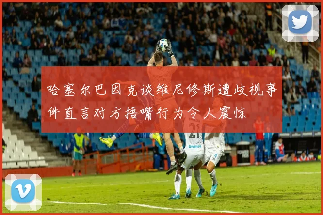 哈塞尔巴因克谈维尼修斯遭歧视事件直言对方捂嘴行为令人震惊