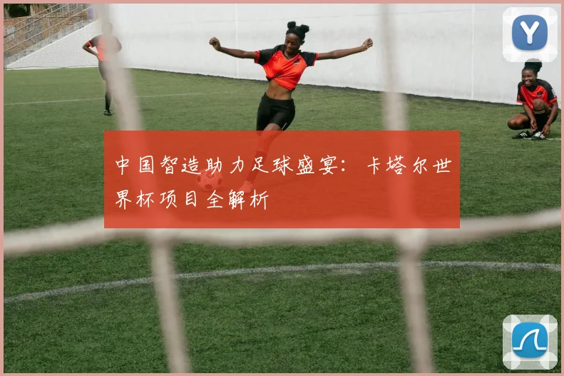 中国智造助力足球盛宴:卡塔尔世界杯项目全解析