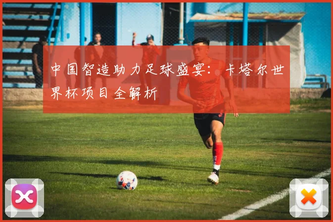 中国智造助力足球盛宴：卡塔尔世界杯项目全解析