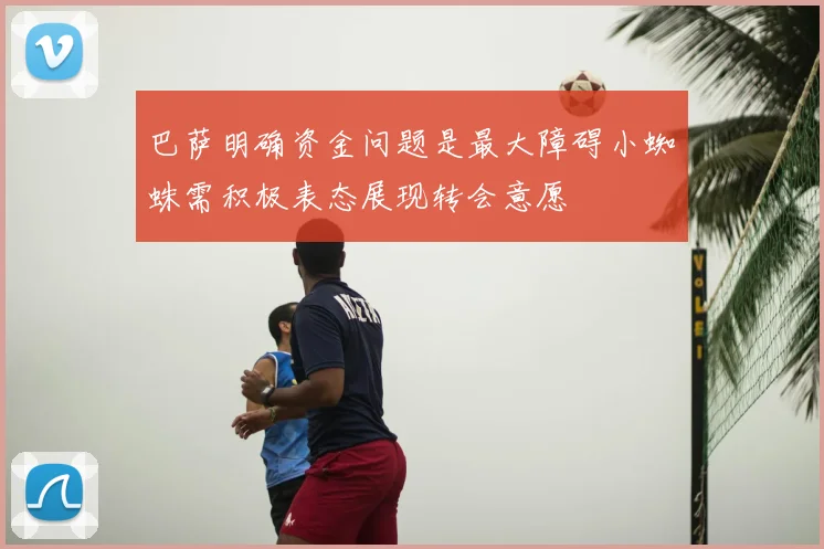 巴萨明确资金问题是最大障碍小蜘蛛需积极表态展现转会意愿