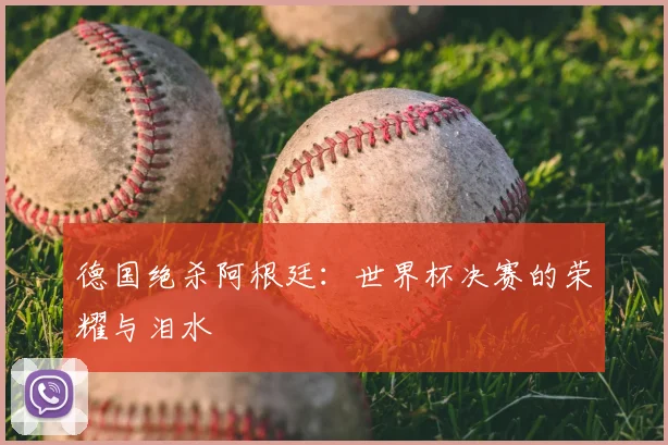 德国绝杀阿根廷:世界杯决赛的荣耀与泪水