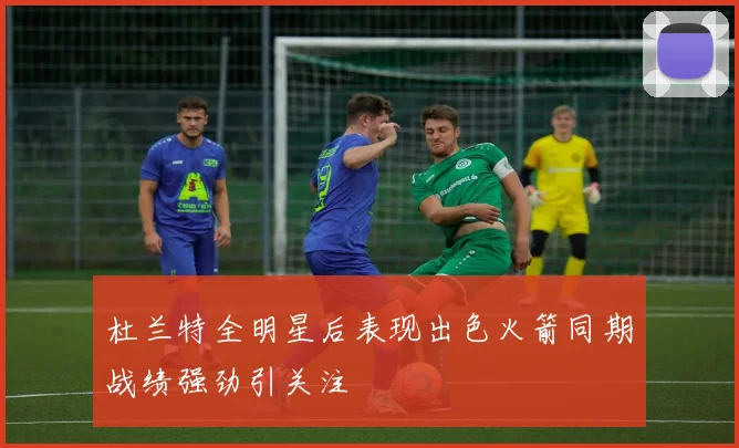杜兰特全明星后表现出色火箭同期战绩强劲引关注