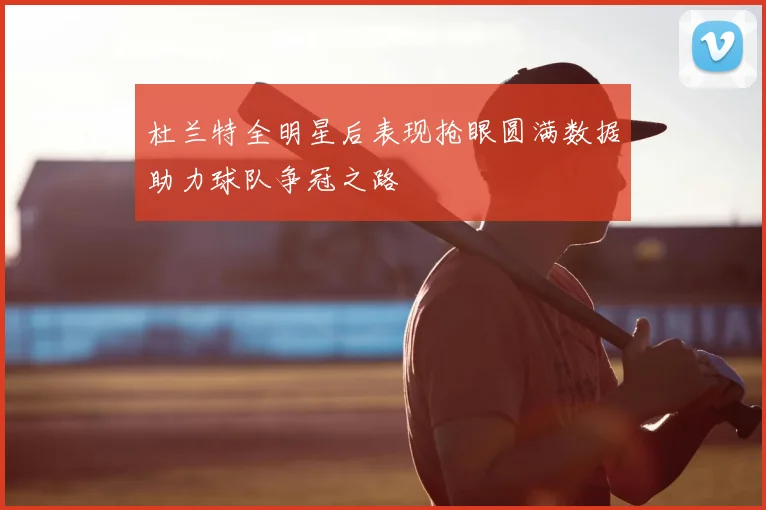 杜兰特全明星后表现抢眼圆满数据助力球队争冠之路