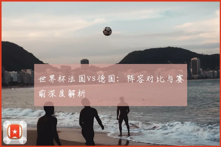 世界杯法国vs德国：阵容对比与赛前深度解析