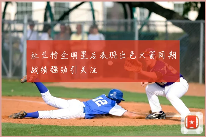 杜兰特全明星后表现出色火箭同期战绩强劲引关注