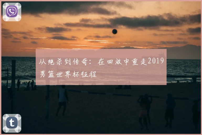 从绝杀到传奇：在回放中重走2019男篮世界杯征程