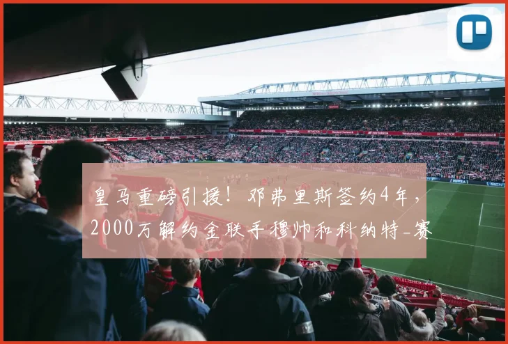 皇马重磅引援!邓弗里斯签约4年,2000万解约金联手穆帅和科纳特_赛季_国米_国米