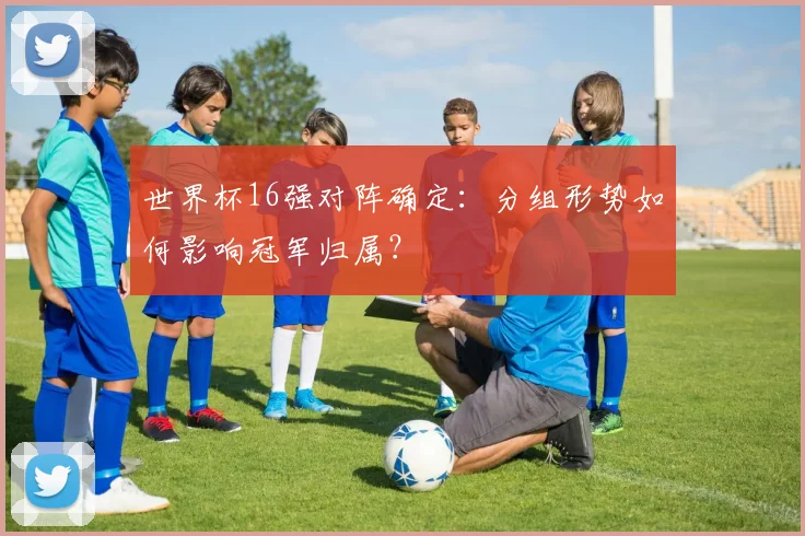 世界杯16强对阵确定：分组形势如何影响冠军归属？