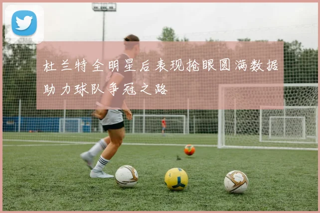 杜兰特全明星后表现抢眼圆满数据助力球队争冠之路
