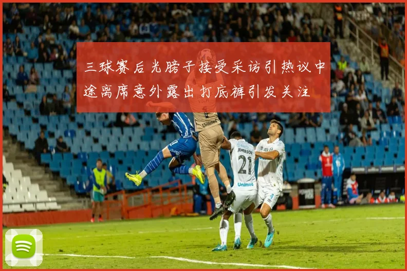三球赛后光膀子接受采访引热议中途离席意外露出打底裤引发关注