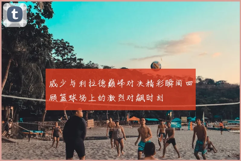威少与利拉德巅峰对决精彩瞬间回顾篮球场上的激烈对飙时刻