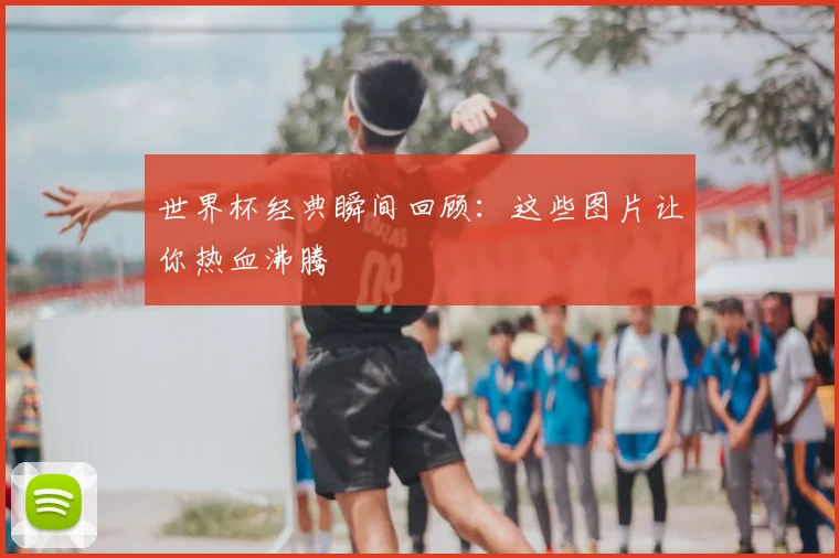 世界杯经典瞬间回顾：这些图片让你热血沸腾