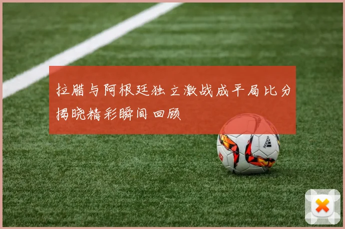 拉腊与阿根廷独立激战成平局比分揭晓精彩瞬间回顾