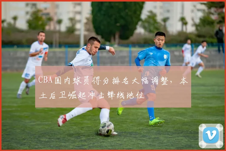 CBA国内球员得分排名大幅调整，本土后卫崛起冲击锋线地位