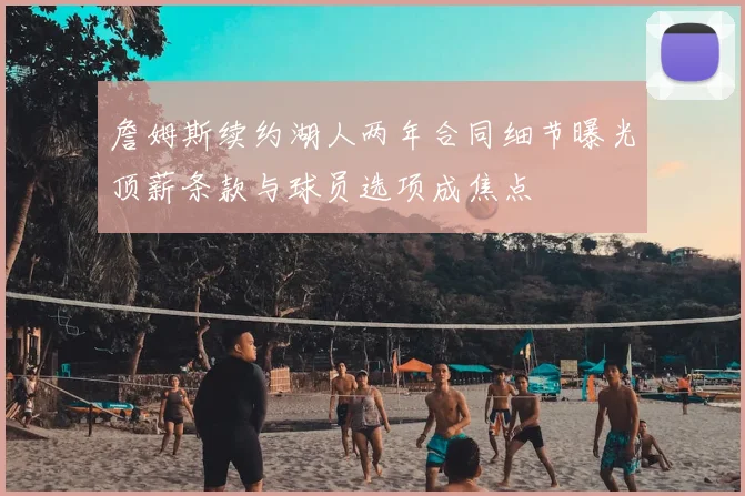 詹姆斯续约湖人两年合同细节曝光顶薪条款与球员选项成焦点