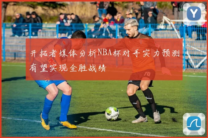 开拓者媒体分析NBA杯对手实力预测有望实现全胜战绩