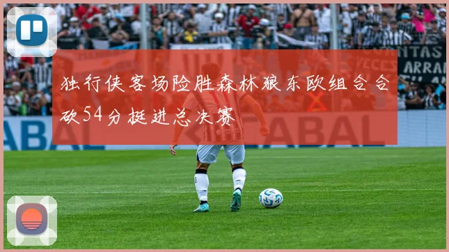 独行侠客场险胜森林狼东欧组合合砍54分挺进总决赛