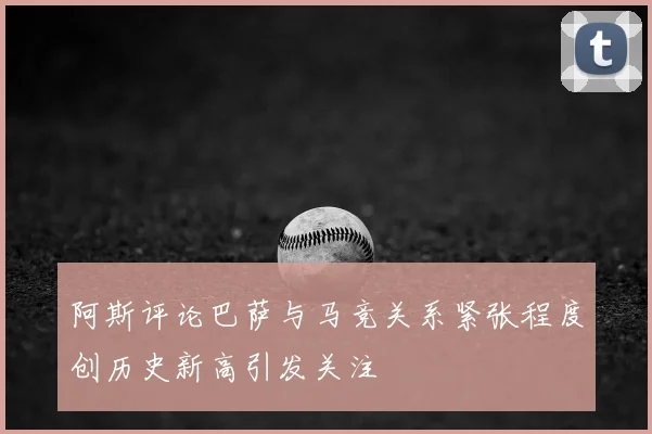 阿斯评论巴萨与马竞关系紧张程度创历史新高引发关注